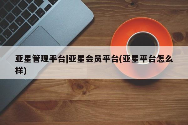 亚星管理平台 亚星入口亚星管理平台|亚星会员平台(亚星平台怎么样)