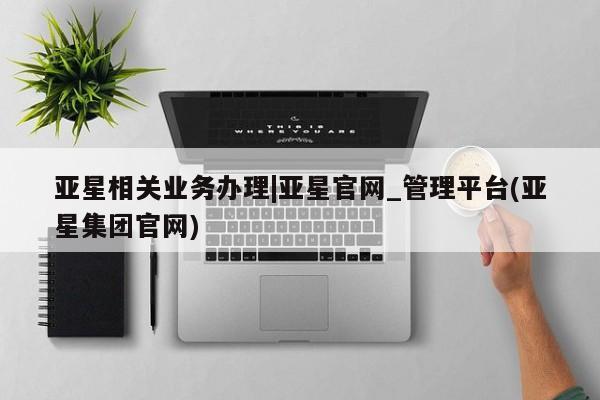 亚星管理平台 亚星入口亚星相关业务办理|亚星官网_管理平台(亚星集团官网)