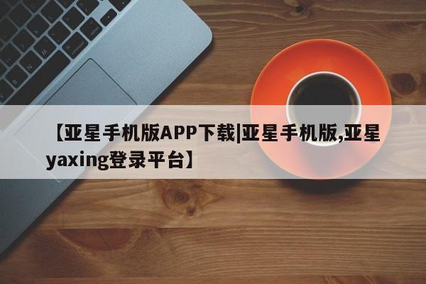 亚星管理平台 亚星入口【亚星手机版APP下载|亚星手机版,亚星yaxing登录平台】