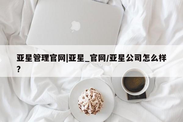 亚星管理平台 亚星入口亚星管理官网|亚星_官网/亚星公司怎么样?
