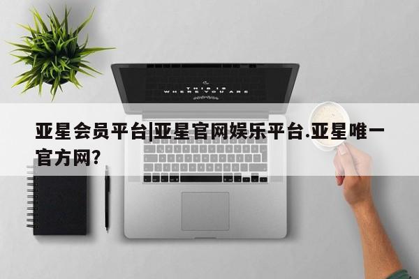 亚星管理平台 亚星入口亚星会员平台|亚星官网娱乐平台.亚星唯一官方网？