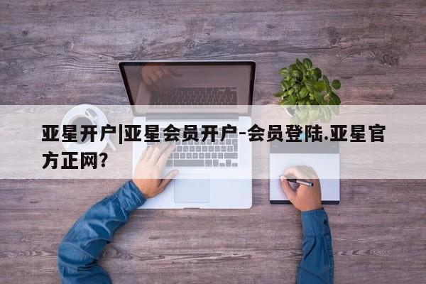 亚星管理平台 亚星入口亚星开户|亚星会员开户-会员登陆.亚星官方正网？
