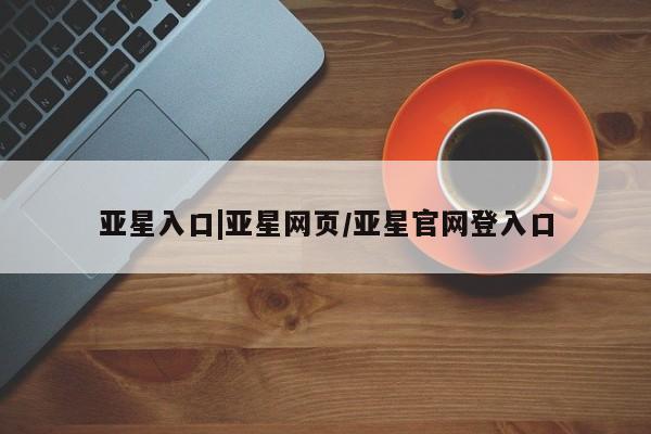 亚星管理平台 亚星入口亚星入口|亚星网页/亚星官网登入口