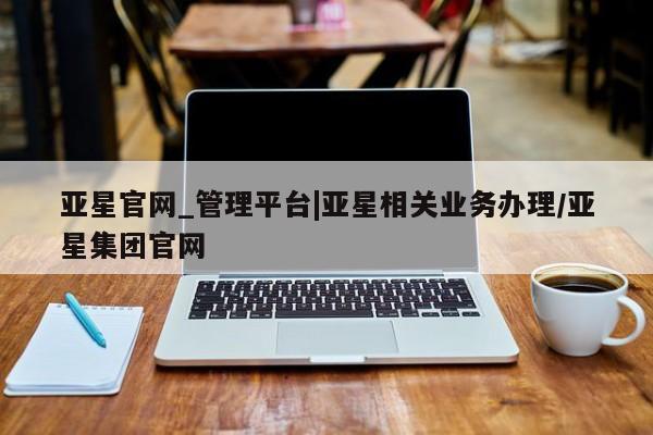 亚星管理平台 亚星入口亚星官网_管理平台|亚星相关业务办理/亚星集团官网