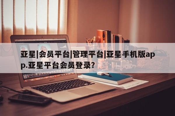 亚星管理平台 亚星入口亚星|会员平台|管理平台|亚星手机版app.亚星平台会员登录？