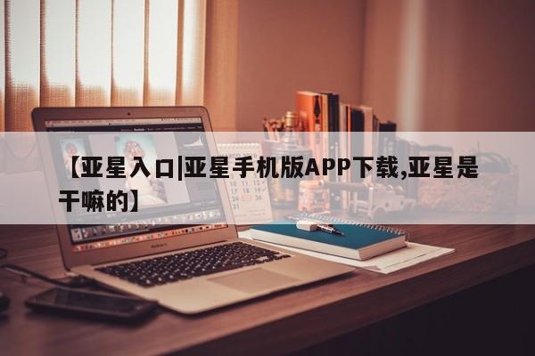 亚星管理平台 亚星入口【亚星入口|亚星手机版APP下载,亚星是干嘛的】