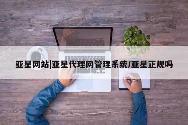 亚星管理平台 亚星入口亚星网站|亚星代理网管理系统/亚星正规吗