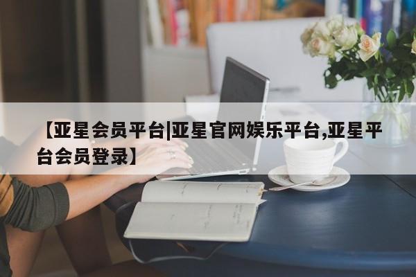 亚星管理平台 亚星入口【亚星会员平台|亚星官网娱乐平台,亚星平台会员登录】