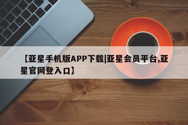 亚星管理平台 亚星入口【亚星手机版APP下载|亚星会员平台,亚星官网登入口】