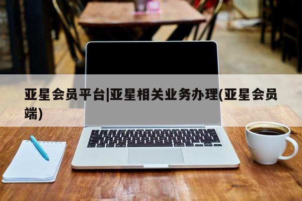 亚星管理平台 亚星入口亚星会员平台|亚星相关业务办理(亚星会员端)
