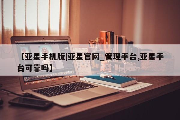 亚星管理平台 亚星入口【亚星手机版|亚星官网_管理平台,亚星平台可靠吗】