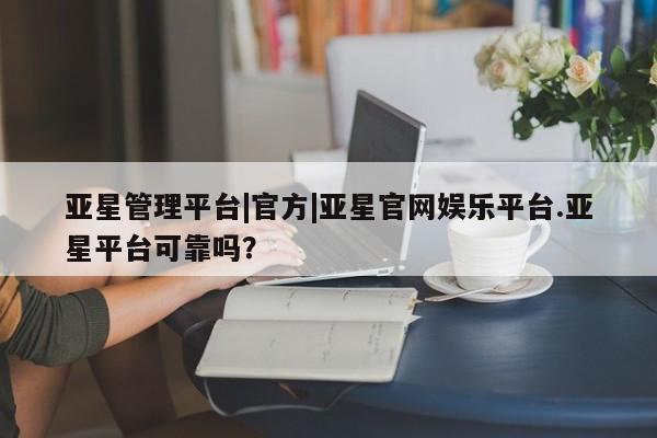 亚星管理平台 亚星入口亚星管理平台|官方|亚星官网娱乐平台.亚星平台可靠吗？