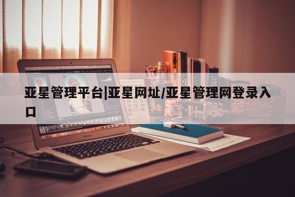 亚星管理平台 亚星入口亚星管理平台|亚星网址/亚星管理网登录入口