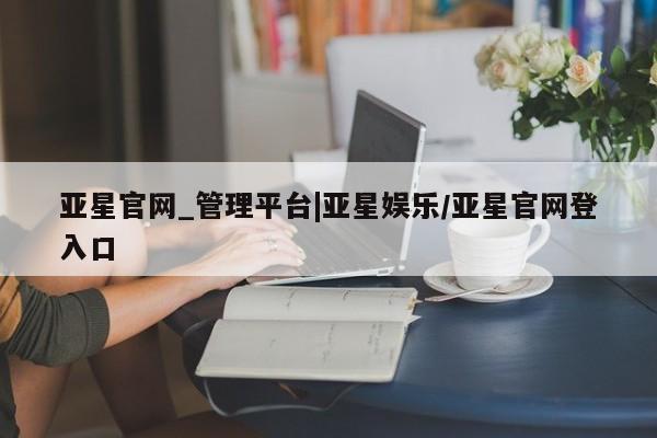亚星管理平台 亚星入口亚星官网_管理平台|亚星娱乐/亚星官网登入口