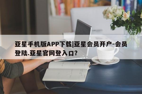 亚星管理平台 亚星入口亚星手机版APP下载|亚星会员开户-会员登陆.亚星官网登入口？