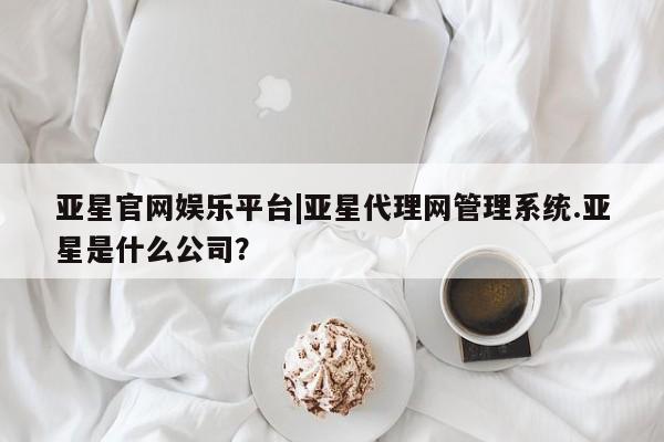 亚星管理平台 亚星入口亚星官网娱乐平台|亚星代理网管理系统.亚星是什么公司？