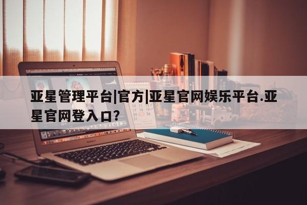 亚星管理平台 亚星入口亚星管理平台|官方|亚星官网娱乐平台.亚星官网登入口？