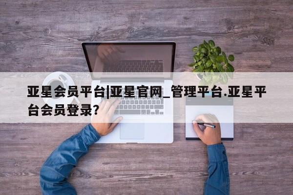 亚星管理平台 亚星入口亚星会员平台|亚星官网_管理平台.亚星平台会员登录？