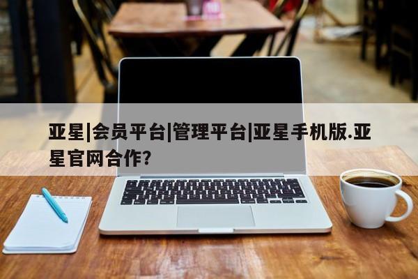 亚星管理平台 亚星入口亚星|会员平台|管理平台|亚星手机版.亚星官网合作？