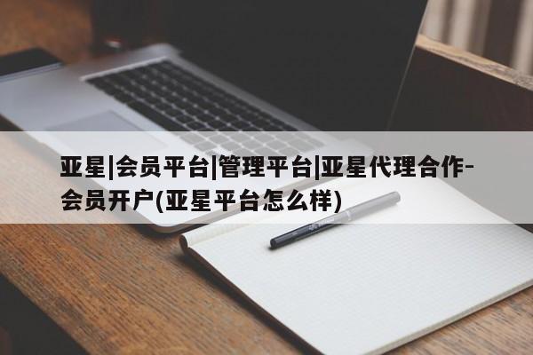亚星管理平台 亚星入口亚星|会员平台|管理平台|亚星代理合作-会员开户(亚星平台怎么样)