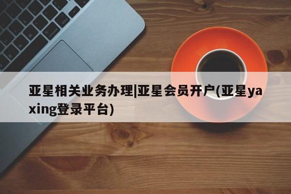 亚星管理平台 亚星入口亚星相关业务办理|亚星会员开户(亚星yaxing登录平台)