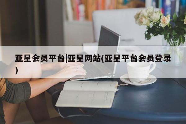 亚星管理平台 亚星入口亚星会员平台|亚星网站(亚星平台会员登录)