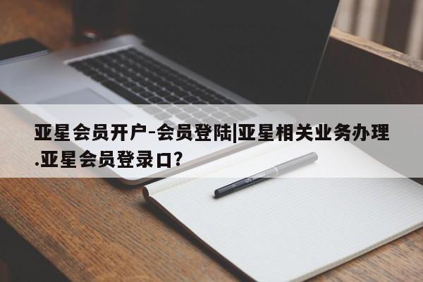 亚星管理平台 亚星入口亚星会员开户-会员登陆|亚星相关业务办理.亚星会员登录口？