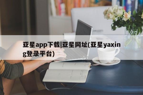 亚星管理平台 亚星入口亚星app下载|亚星网址(亚星yaxing登录平台)