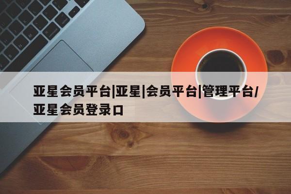 亚星管理平台 亚星入口亚星会员平台|亚星|会员平台|管理平台/亚星会员登录口