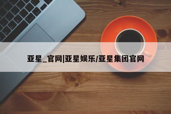 亚星管理平台 亚星入口亚星_官网|亚星娱乐/亚星集团官网