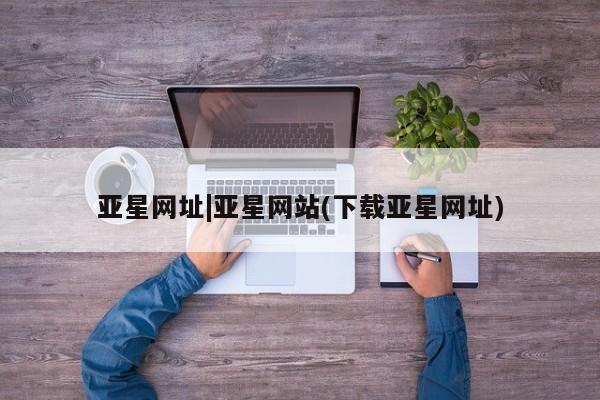 亚星管理平台 亚星入口亚星网址|亚星网站(下载亚星网址)
