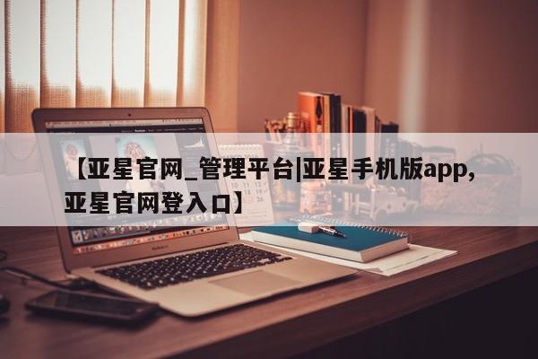 亚星管理平台 亚星入口【亚星官网_管理平台|亚星手机版app,亚星官网登入口】