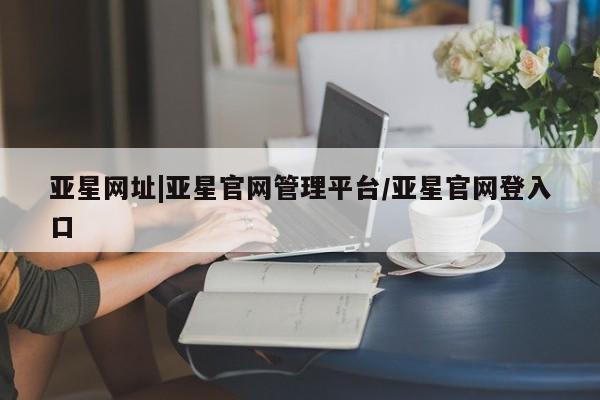亚星管理平台 亚星入口亚星网址|亚星官网管理平台/亚星官网登入口
