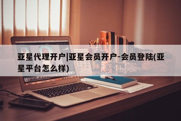 亚星管理平台 亚星入口亚星代理开户|亚星会员开户-会员登陆(亚星平台怎么样)