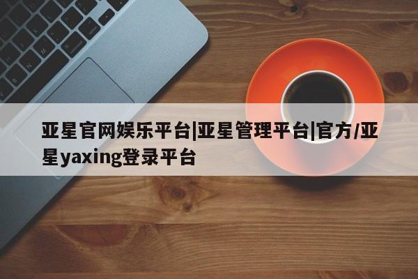 亚星管理平台 亚星入口亚星官网娱乐平台|亚星管理平台|官方/亚星yaxing登录平台