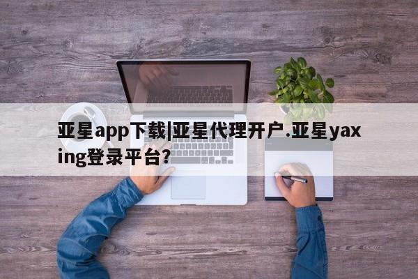 亚星管理平台 亚星入口亚星app下载|亚星代理开户.亚星yaxing登录平台？